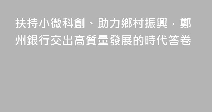 扶持小微科創、助力鄉村振興，鄭州銀行交出高質量發展的時代答卷