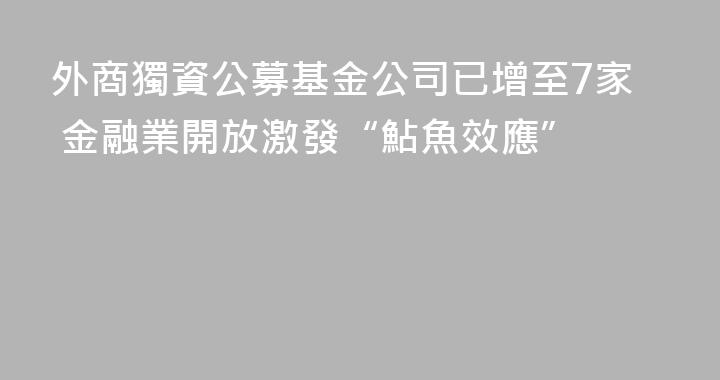 外商獨資公募基金公司已增至7家 金融業開放激發“鮎魚效應”
