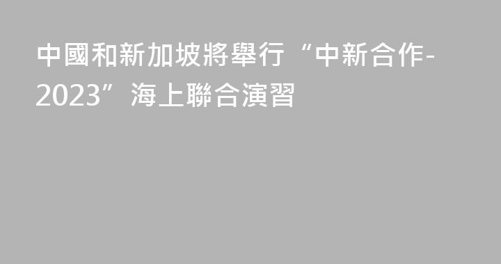 中國和新加坡將舉行“中新合作-2023”海上聯合演習