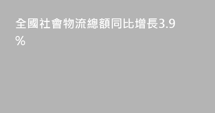 全國社會物流總額同比增長3.9%