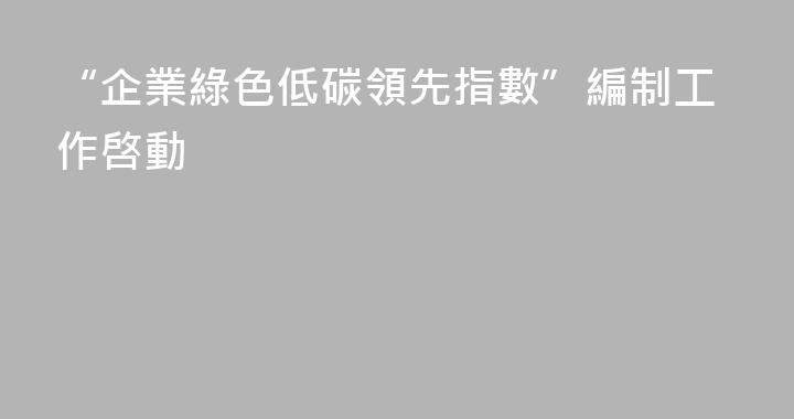 “企業綠色低碳領先指數”編制工作啓動