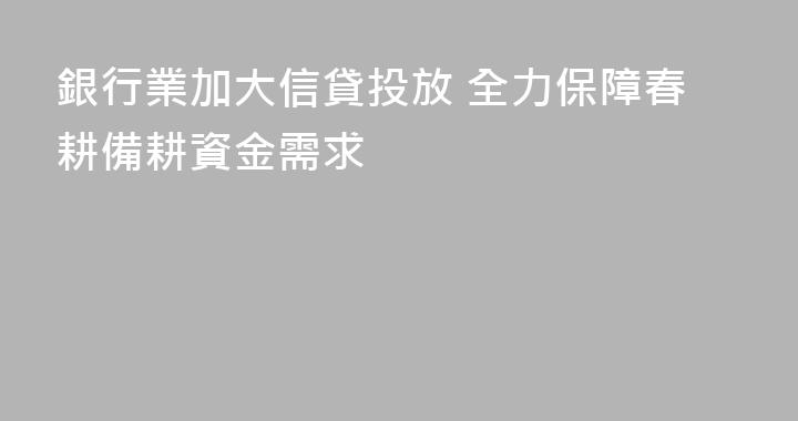 銀行業加大信貸投放 全力保障春耕備耕資金需求