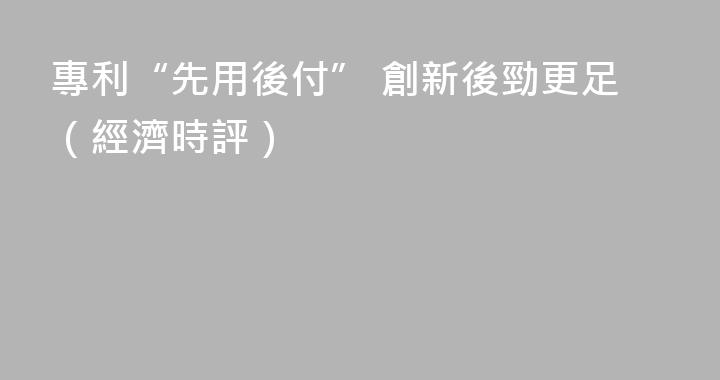 專利“先用後付” 創新後勁更足（經濟時評）