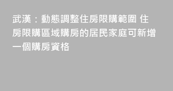武漢：動態調整住房限購範圍 住房限購區域購房的居民家庭可新增一個購房資格