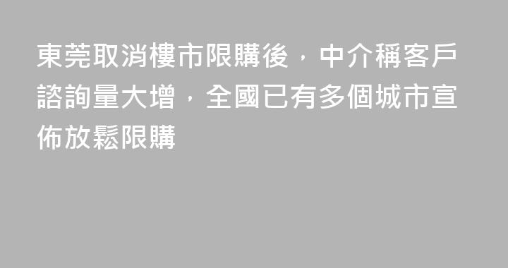 東莞取消樓市限購後，中介稱客戶諮詢量大增，全國已有多個城市宣佈放鬆限購