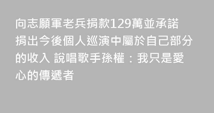 向志願軍老兵捐款129萬並承諾捐出今後個人巡演中屬於自己部分的收入 說唱歌手孫權：我只是愛心的傳遞者