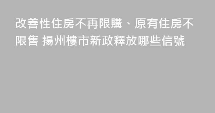 改善性住房不再限購、原有住房不限售 揚州樓市新政釋放哪些信號