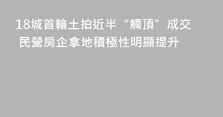 18城首輪土拍近半“觸頂”成交 民營房企拿地積極性明顯提升