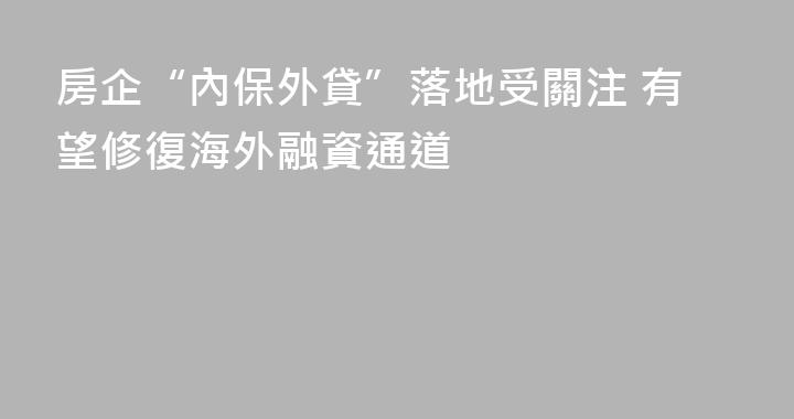 房企“內保外貸”落地受關注 有望修復海外融資通道