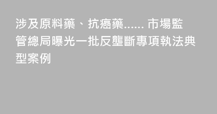 涉及原料藥、抗癌藥…… 市場監管總局曝光一批反壟斷專項執法典型案例