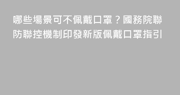 哪些場景可不佩戴口罩？國務院聯防聯控機制印發新版佩戴口罩指引