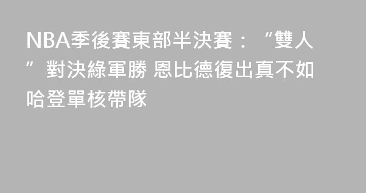 NBA季後賽東部半決賽：“雙人”對決綠軍勝 恩比德復出真不如哈登單核帶隊