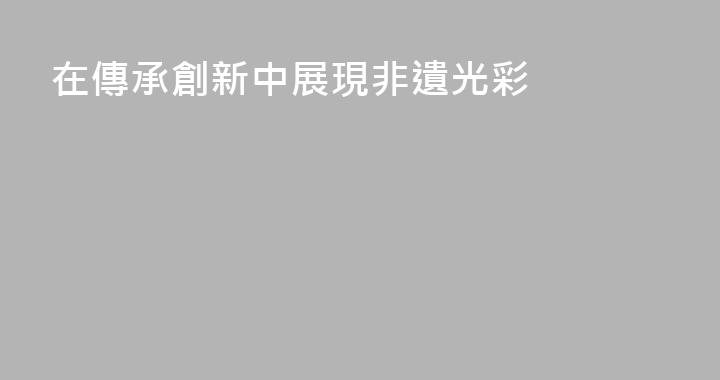 在傳承創新中展現非遺光彩