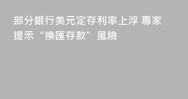 部分銀行美元定存利率上浮 專家提示“換匯存款”風險