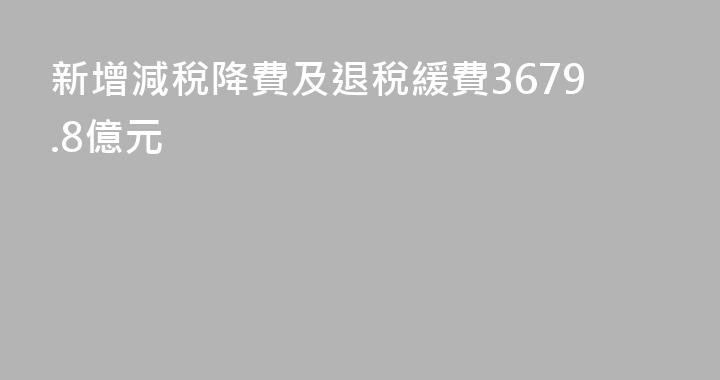 新增減稅降費及退稅緩費3679.8億元
