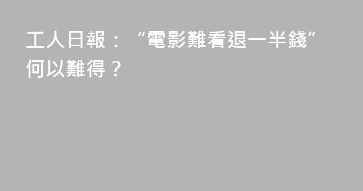 工人日報：“電影難看退一半錢”何以難得？