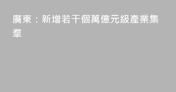 廣東：新增若干個萬億元級產業集羣