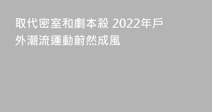 取代密室和劇本殺 2022年戶外潮流運動蔚然成風