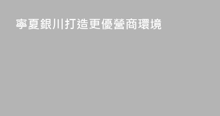 寧夏銀川打造更優營商環境