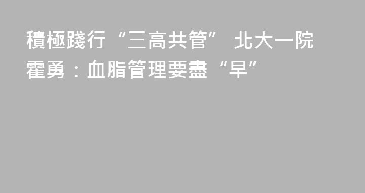積極踐行“三高共管” 北大一院霍勇：血脂管理要盡“早”