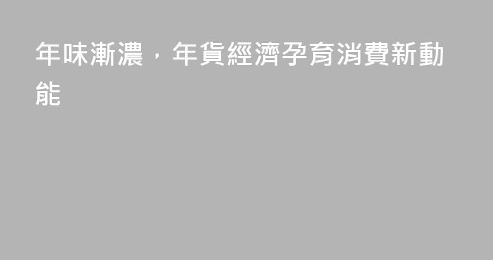 年味漸濃，年貨經濟孕育消費新動能
