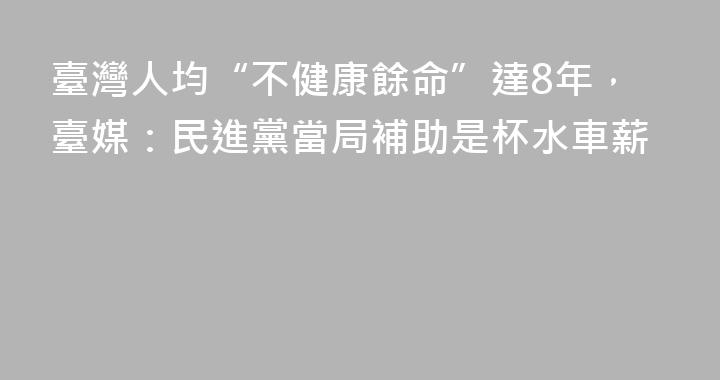 臺灣人均“不健康餘命”達8年，臺媒：民進黨當局補助是杯水車薪
