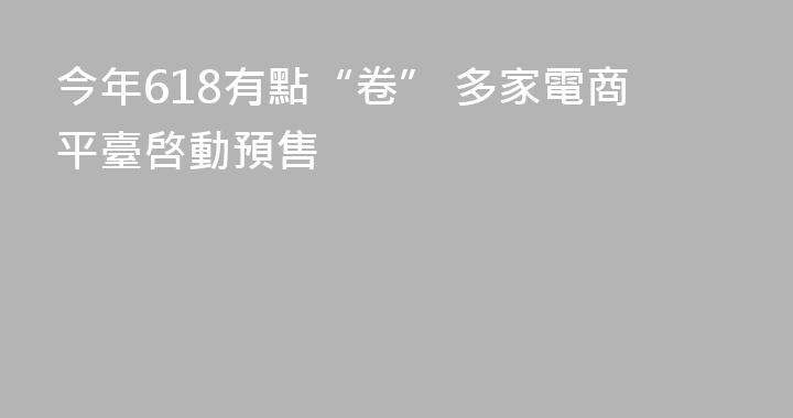 今年618有點“卷” 多家電商平臺啓動預售