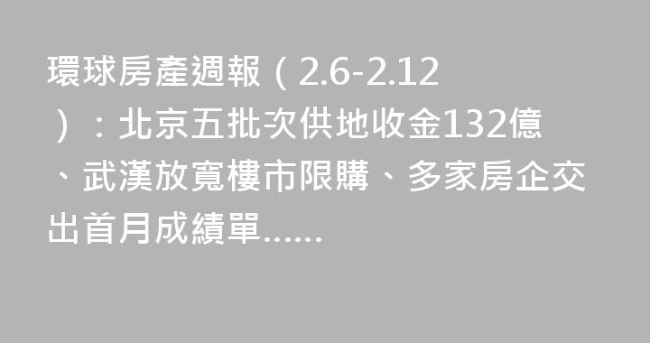 環球房產週報（2.6-2.12）：北京五批次供地收金132億、武漢放寬樓市限購、多家房企交出首月成績單……