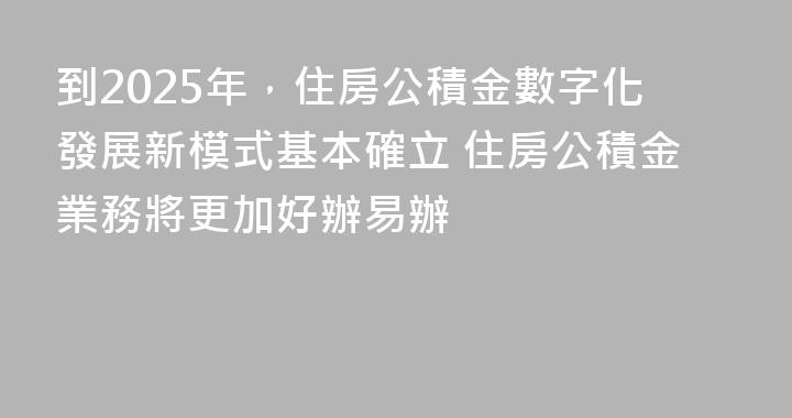 到2025年，住房公積金數字化發展新模式基本確立 住房公積金業務將更加好辦易辦