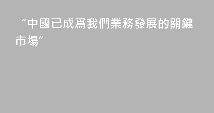 “中國已成爲我們業務發展的關鍵市場”