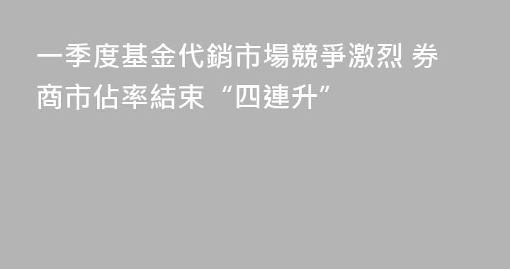 一季度基金代銷市場競爭激烈 券商市佔率結束“四連升”