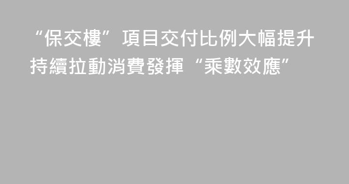 “保交樓”項目交付比例大幅提升 持續拉動消費發揮“乘數效應”