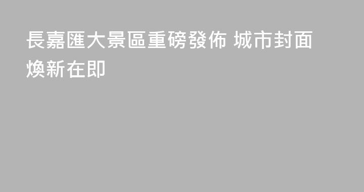 長嘉匯大景區重磅發佈 城市封面煥新在即