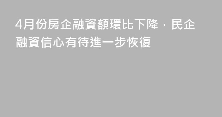 4月份房企融資額環比下降，民企融資信心有待進一步恢復