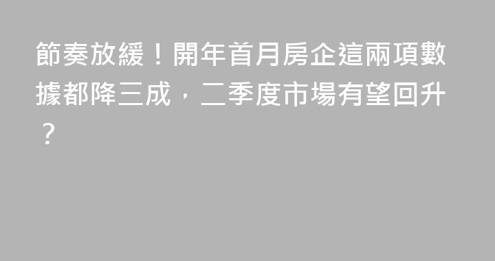 節奏放緩！開年首月房企這兩項數據都降三成，二季度市場有望回升？