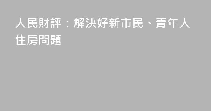 人民財評：解決好新市民、青年人住房問題