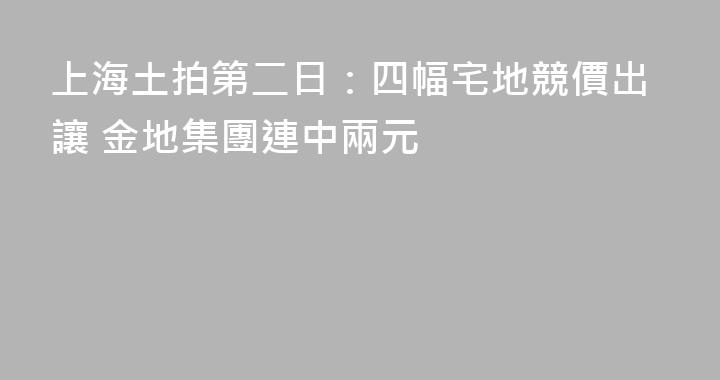上海土拍第二日：四幅宅地競價出讓 金地集團連中兩元