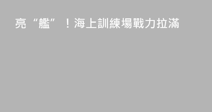 亮“艦”！海上訓練場戰力拉滿