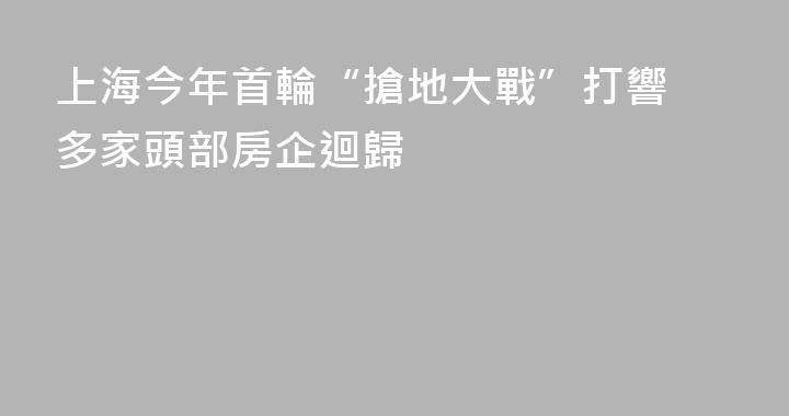上海今年首輪“搶地大戰”打響 多家頭部房企迴歸