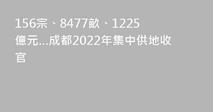 156宗、8477畝、1225億元…成都2022年集中供地收官