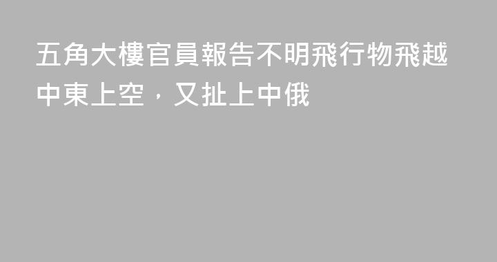 五角大樓官員報告不明飛行物飛越中東上空，又扯上中俄
