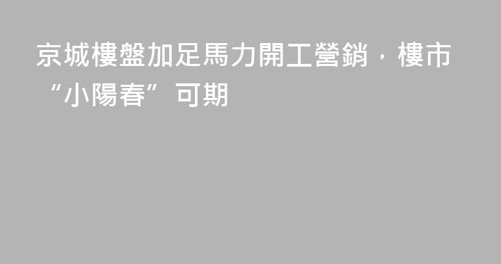 京城樓盤加足馬力開工營銷，樓市“小陽春”可期
