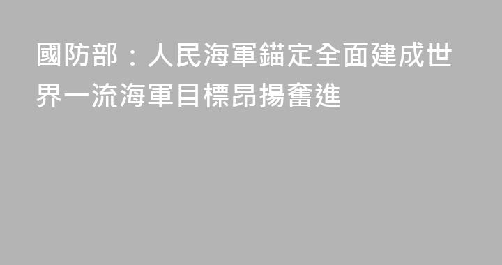 國防部：人民海軍錨定全面建成世界一流海軍目標昂揚奮進
