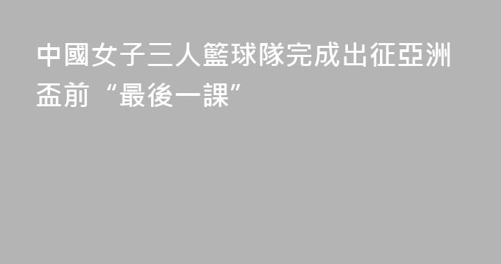 中國女子三人籃球隊完成出征亞洲盃前“最後一課”