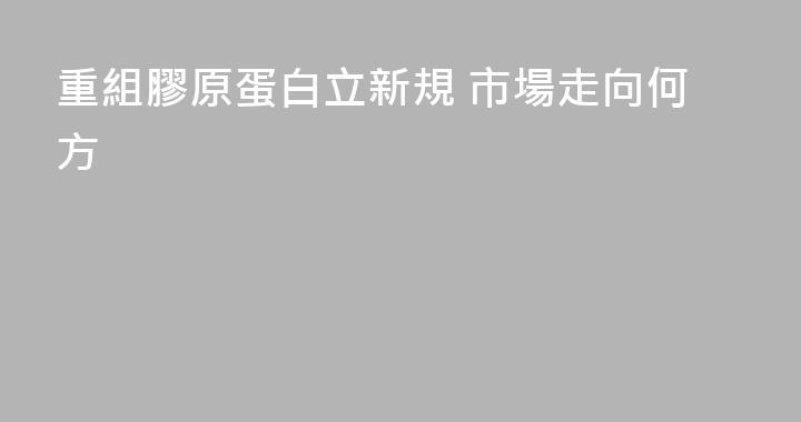重組膠原蛋白立新規 市場走向何方