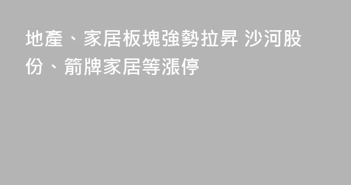 地產、家居板塊強勢拉昇 沙河股份、箭牌家居等漲停