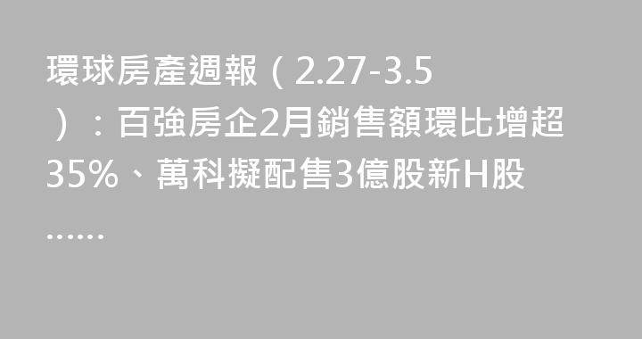 環球房產週報（2.27-3.5）：百強房企2月銷售額環比增超35%、萬科擬配售3億股新H股……