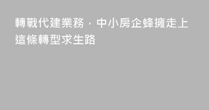轉戰代建業務，中小房企蜂擁走上這條轉型求生路