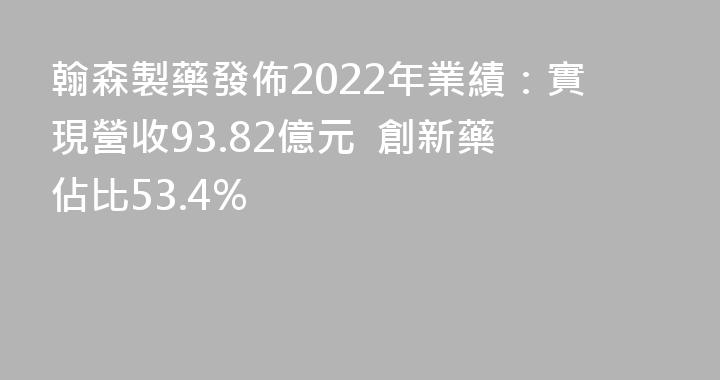 翰森製藥發佈2022年業績：實現營收93.82億元  創新藥佔比53.4%