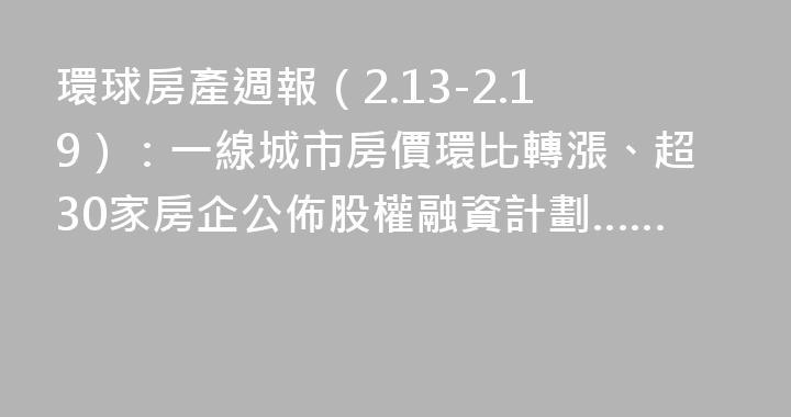 環球房產週報（2.13-2.19）：一線城市房價環比轉漲、超30家房企公佈股權融資計劃……